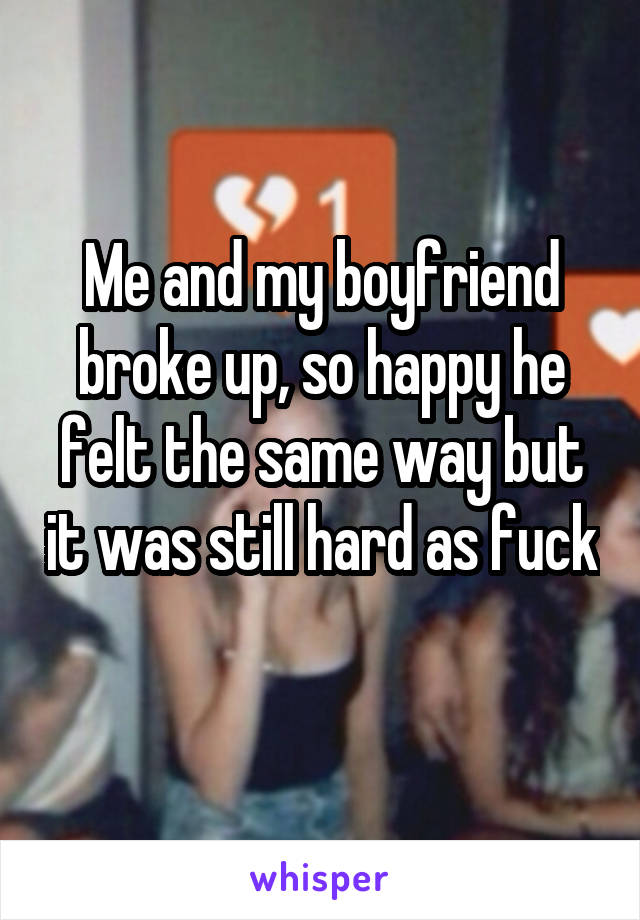 Me and my boyfriend broke up, so happy he felt the same way but it was still hard as fuck 