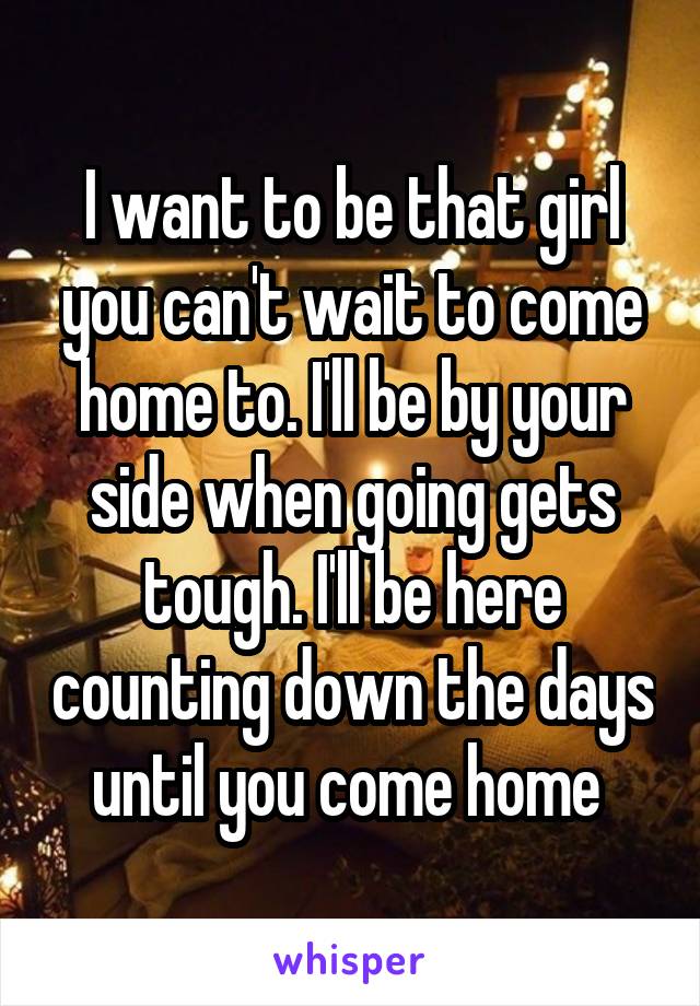 I want to be that girl you can't wait to come home to. I'll be by your side when going gets tough. I'll be here counting down the days until you come home 