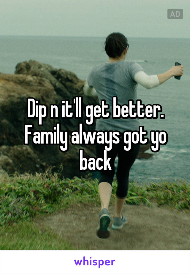 Dip n it'll get better. Family always got yo back