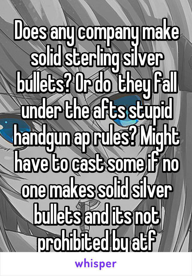 Does any company make solid sterling silver bullets? Or do  they fall under the afts stupid handgun ap rules? Might have to cast some if no one makes solid silver bullets and its not prohibited by atf