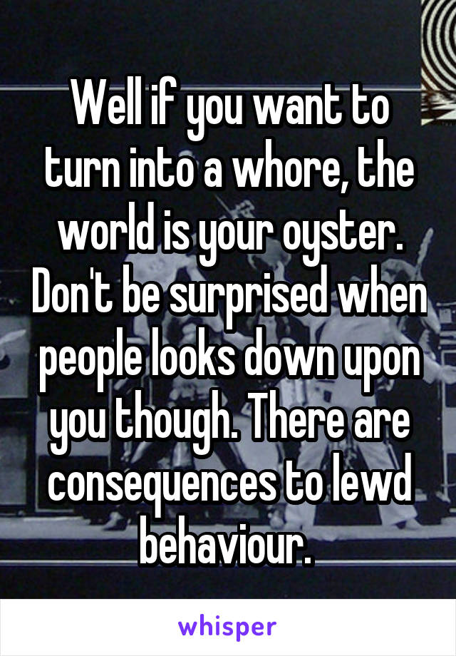 Well if you want to turn into a whore, the world is your oyster. Don't be surprised when people looks down upon you though. There are consequences to lewd behaviour. 