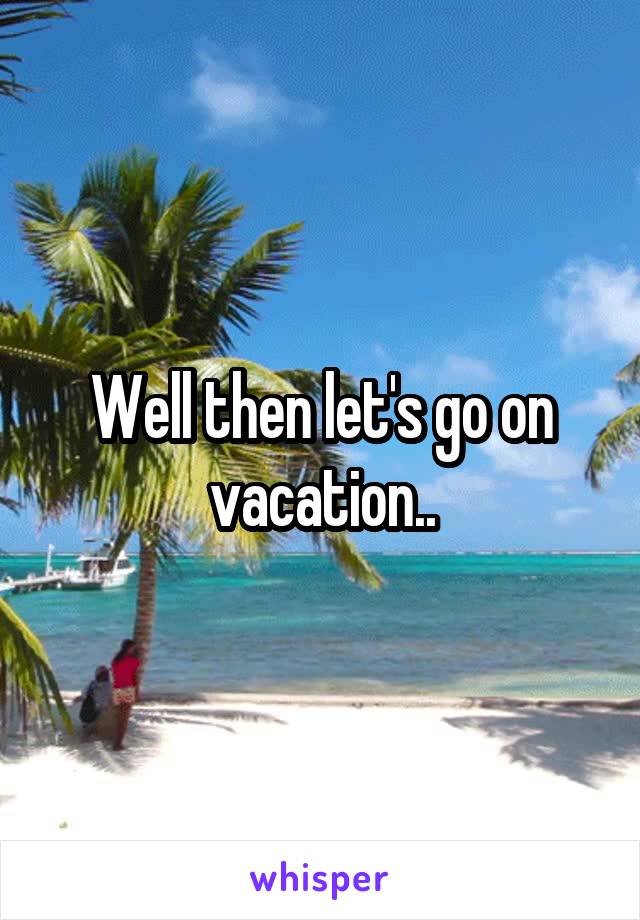 Well then let's go on vacation..