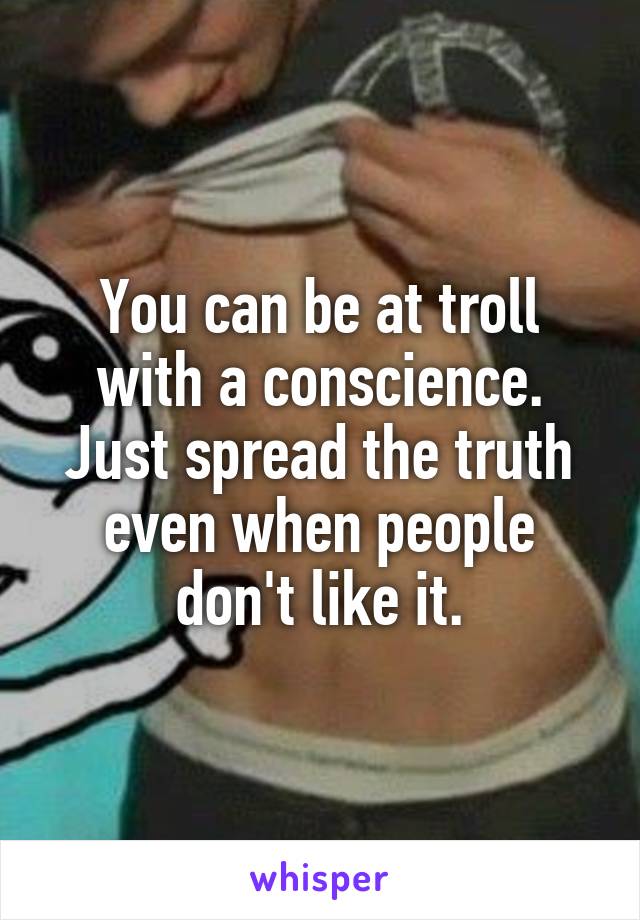 You can be at troll with a conscience. Just spread the truth even when people don't like it.