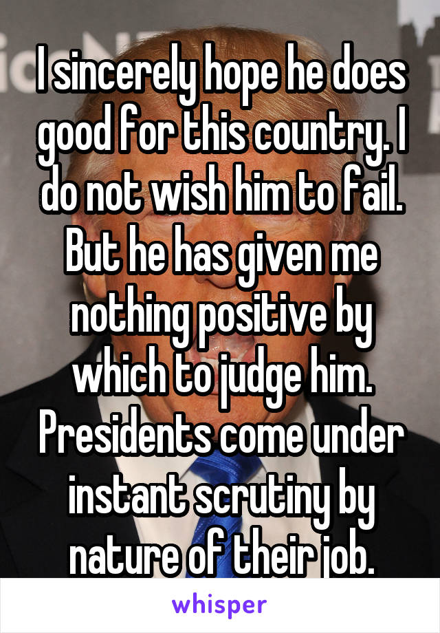 I sincerely hope he does good for this country. I do not wish him to fail. But he has given me nothing positive by which to judge him. Presidents come under instant scrutiny by nature of their job.
