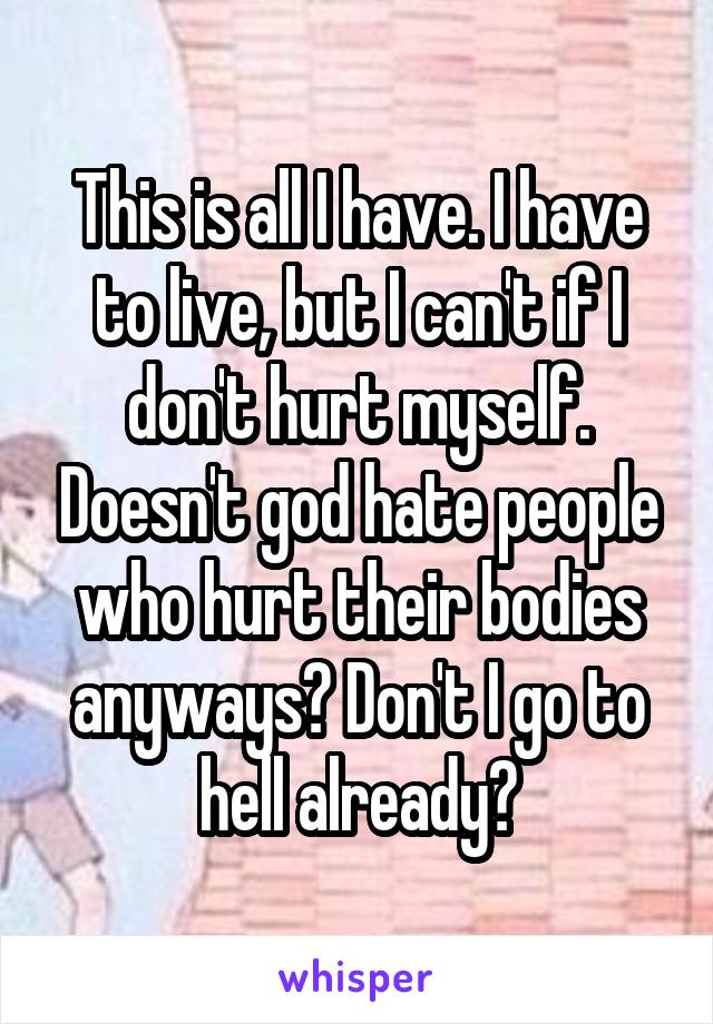 This is all I have. I have to live, but I can't if I don't hurt myself. Doesn't god hate people who hurt their bodies anyways? Don't I go to hell already?