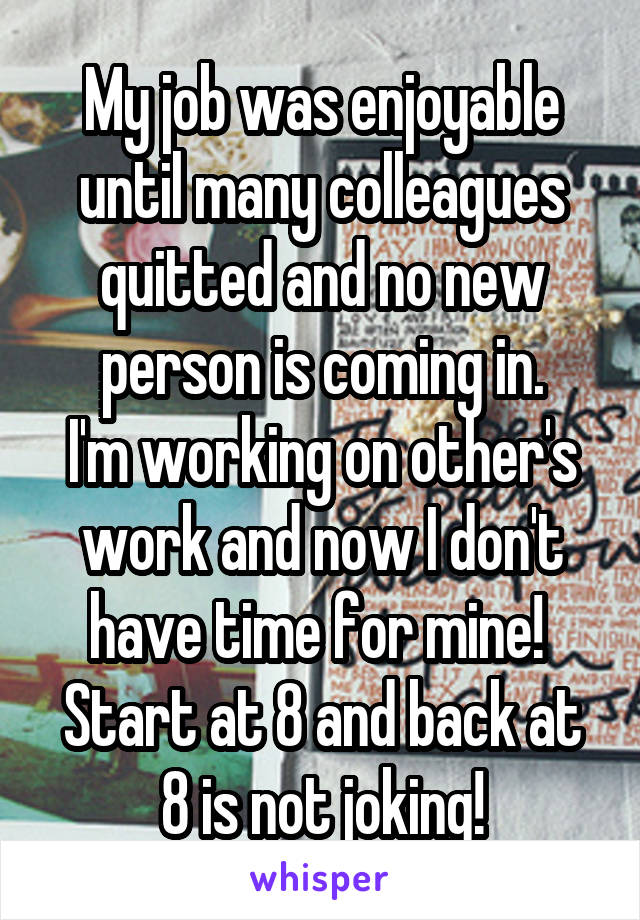 My job was enjoyable until many colleagues quitted and no new person is coming in.
I'm working on other's work and now I don't have time for mine! 
Start at 8 and back at 8 is not joking!