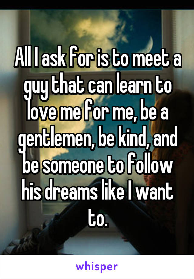 All I ask for is to meet a guy that can learn to love me for me, be a gentlemen, be kind, and be someone to follow his dreams like I want to.