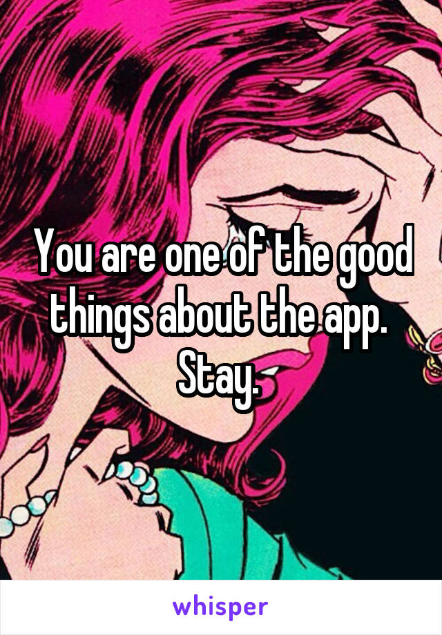 You are one of the good things about the app. 
Stay. 