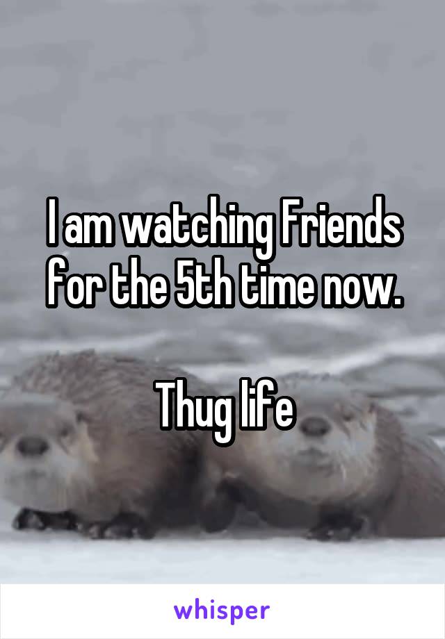 I am watching Friends for the 5th time now.

Thug life