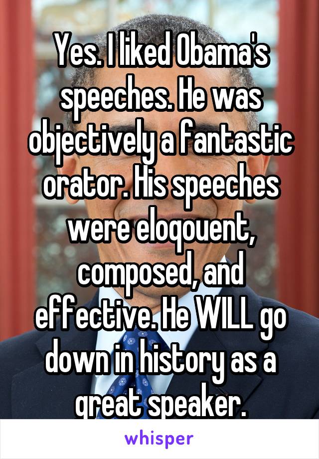 Yes. I liked Obama's speeches. He was objectively a fantastic orator. His speeches were eloqouent, composed, and effective. He WILL go down in history as a great speaker.