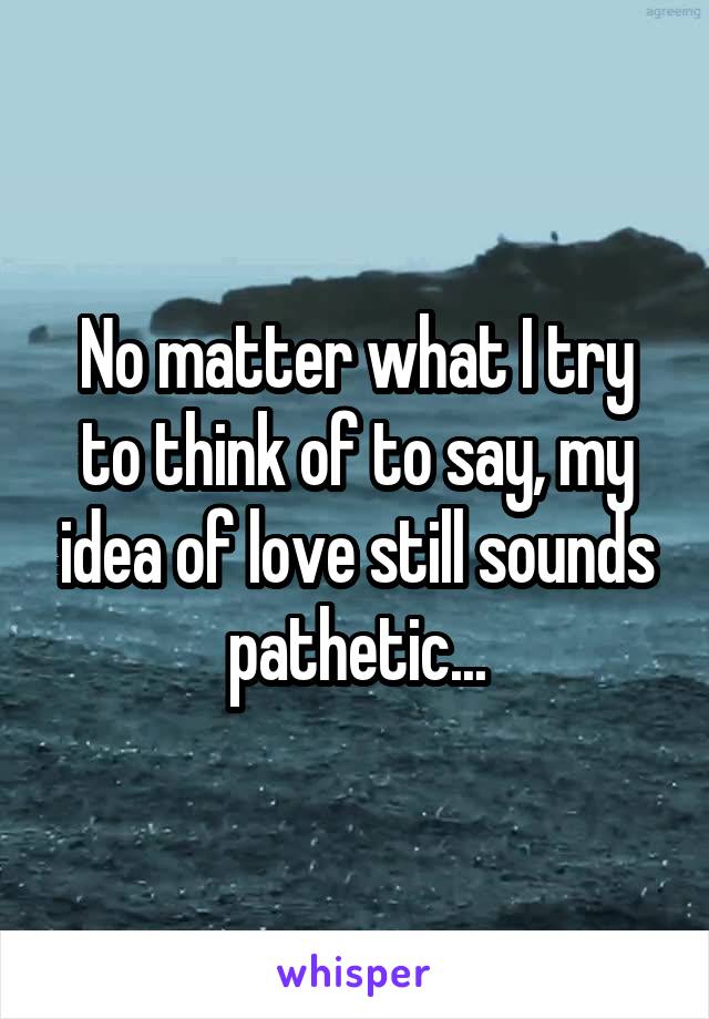 No matter what I try to think of to say, my idea of love still sounds pathetic...