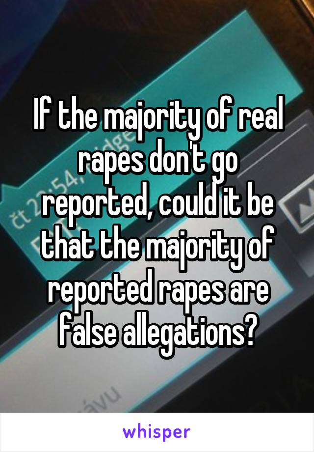 If the majority of real rapes don't go reported, could it be that the majority of reported rapes are false allegations?