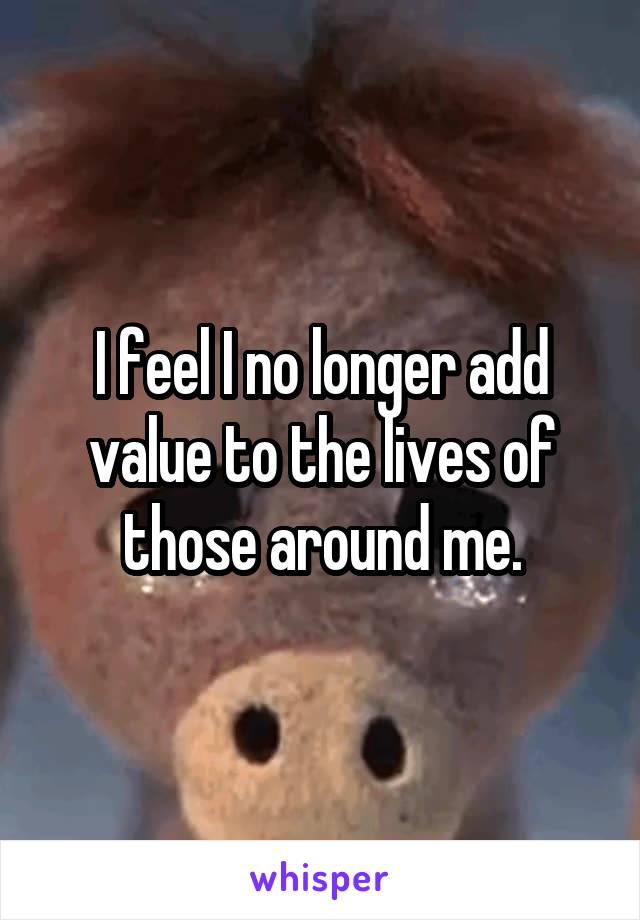 I feel I no longer add value to the lives of those around me.