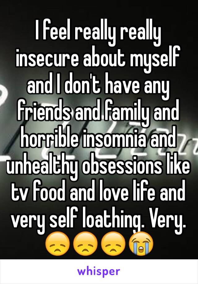 I feel really really insecure about myself and I don't have any friends and family and horrible insomnia and unhealthy obsessions like tv food and love life and very self loathing. Very. 😞😞😞😭