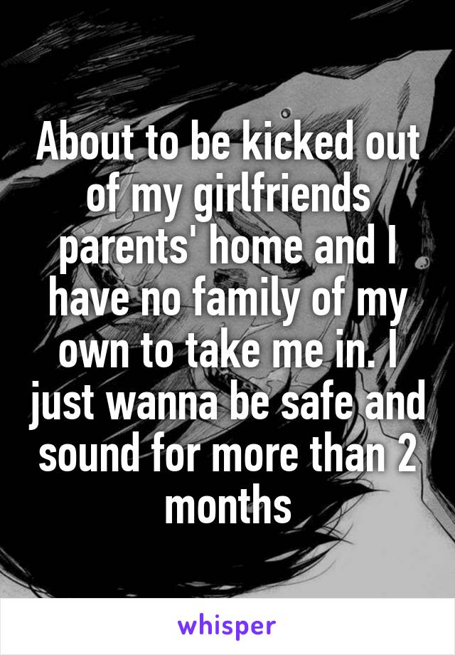 About to be kicked out of my girlfriends parents' home and I have no family of my own to take me in. I just wanna be safe and sound for more than 2 months