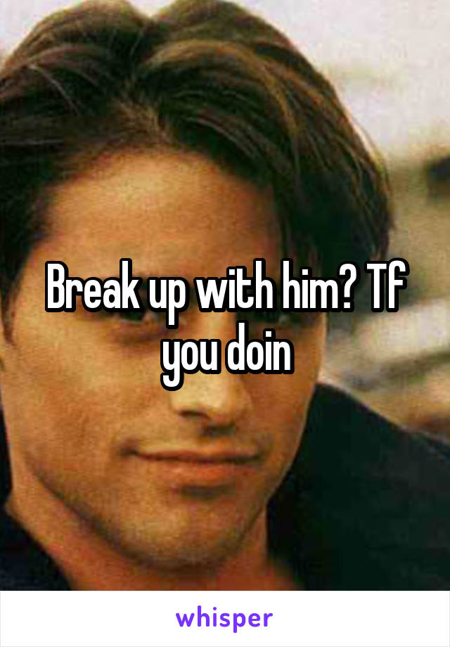 Break up with him? Tf you doin