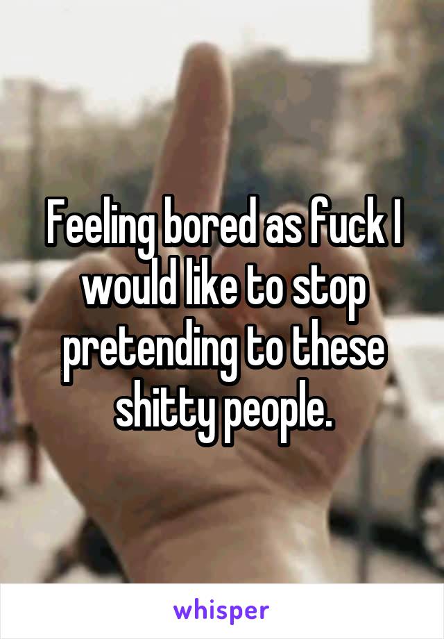 Feeling bored as fuck I would like to stop pretending to these shitty people.