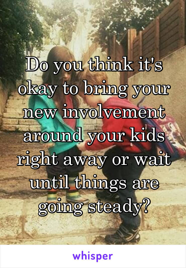 Do you think it's okay to bring your new involvement around your kids right away or wait until things are going steady?