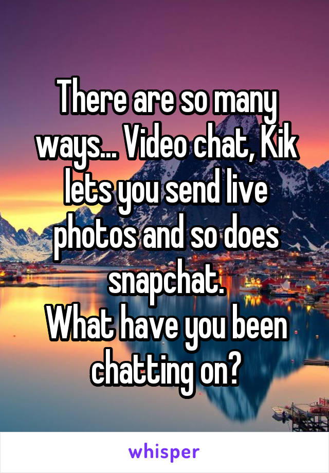 There are so many ways... Video chat, Kik lets you send live photos and so does snapchat.
What have you been chatting on?