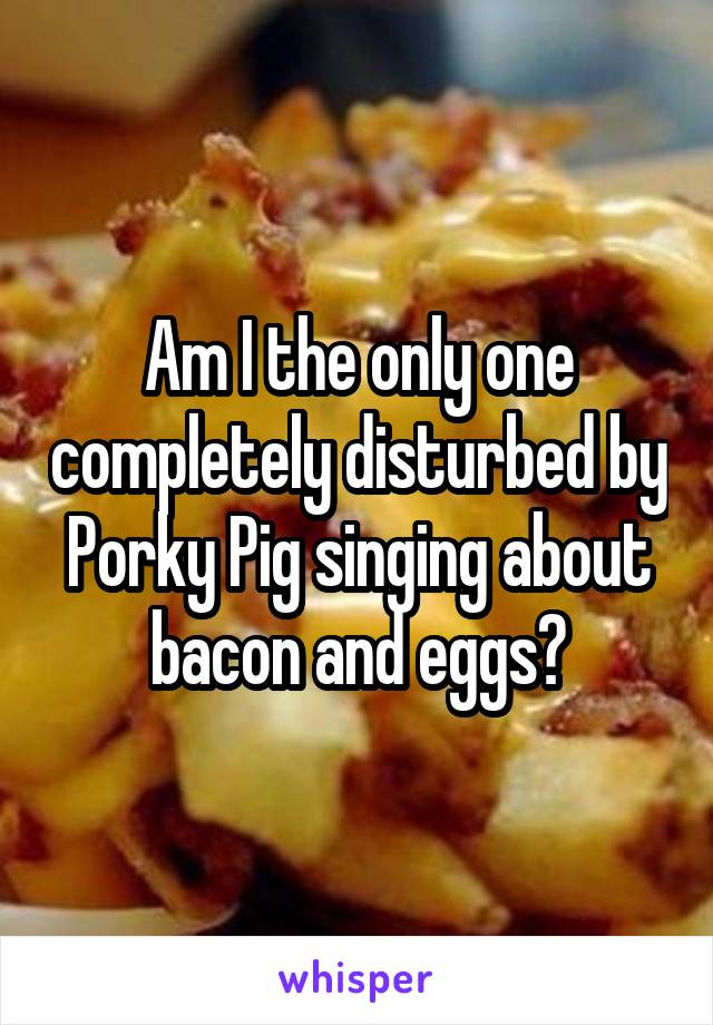 Am I the only one completely disturbed by Porky Pig singing about bacon and eggs?