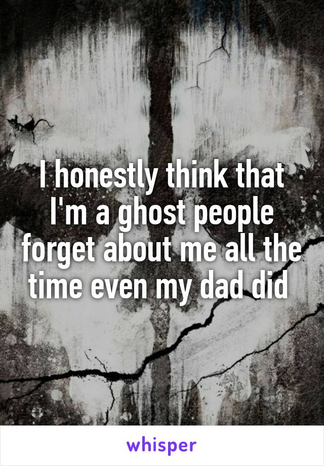 I honestly think that I'm a ghost people forget about me all the time even my dad did 