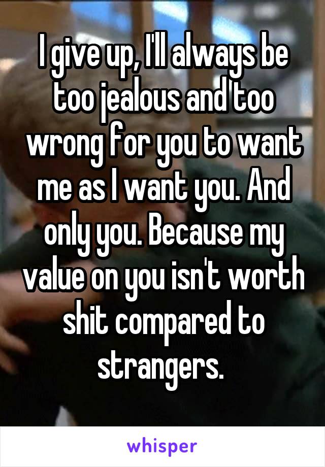 I give up, I'll always be too jealous and too wrong for you to want me as I want you. And only you. Because my value on you isn't worth shit compared to strangers. 
