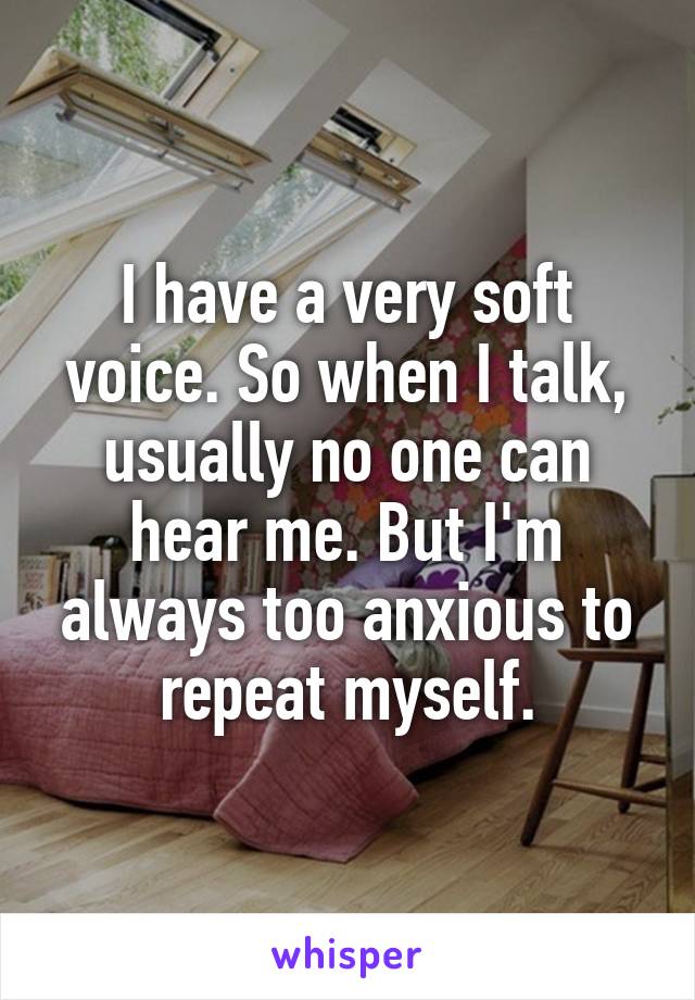 I have a very soft voice. So when I talk, usually no one can hear me. But I'm always too anxious to repeat myself.