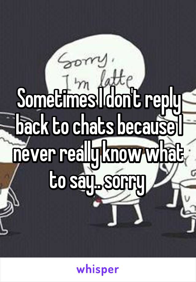 Sometimes I don't reply back to chats because I never really know what to say.. sorry 