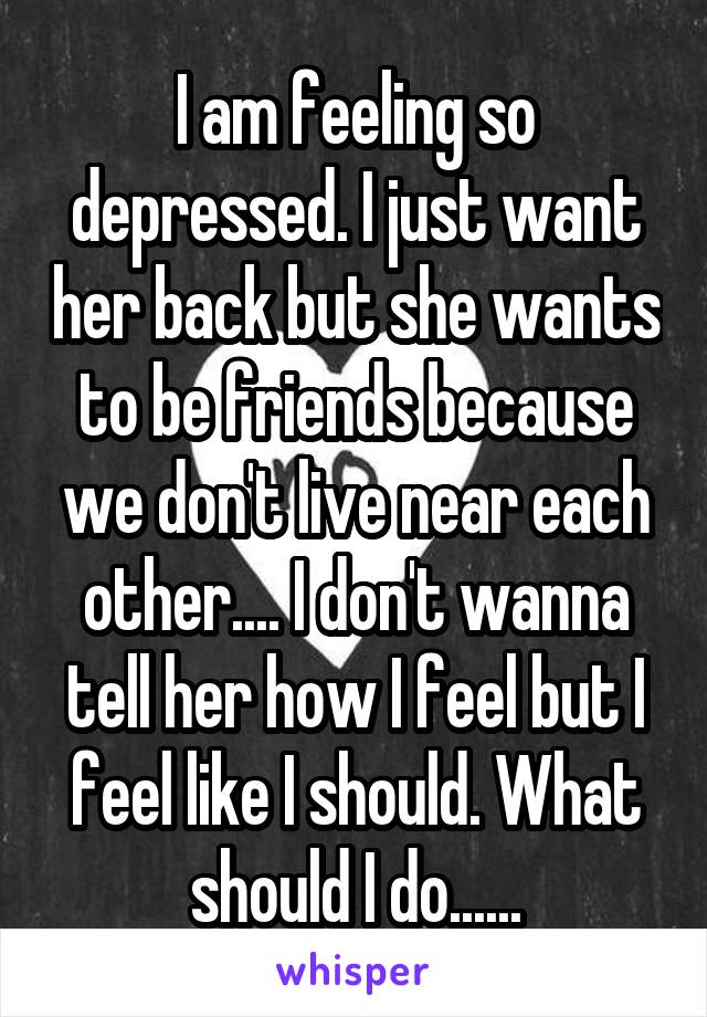 I am feeling so depressed. I just want her back but she wants to be friends because we don't live near each other.... I don't wanna tell her how I feel but I feel like I should. What should I do......