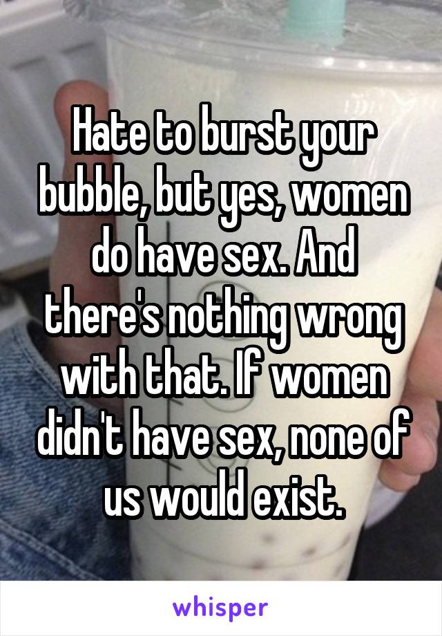 Hate to burst your bubble, but yes, women do have sex. And there's nothing wrong with that. If women didn't have sex, none of us would exist.