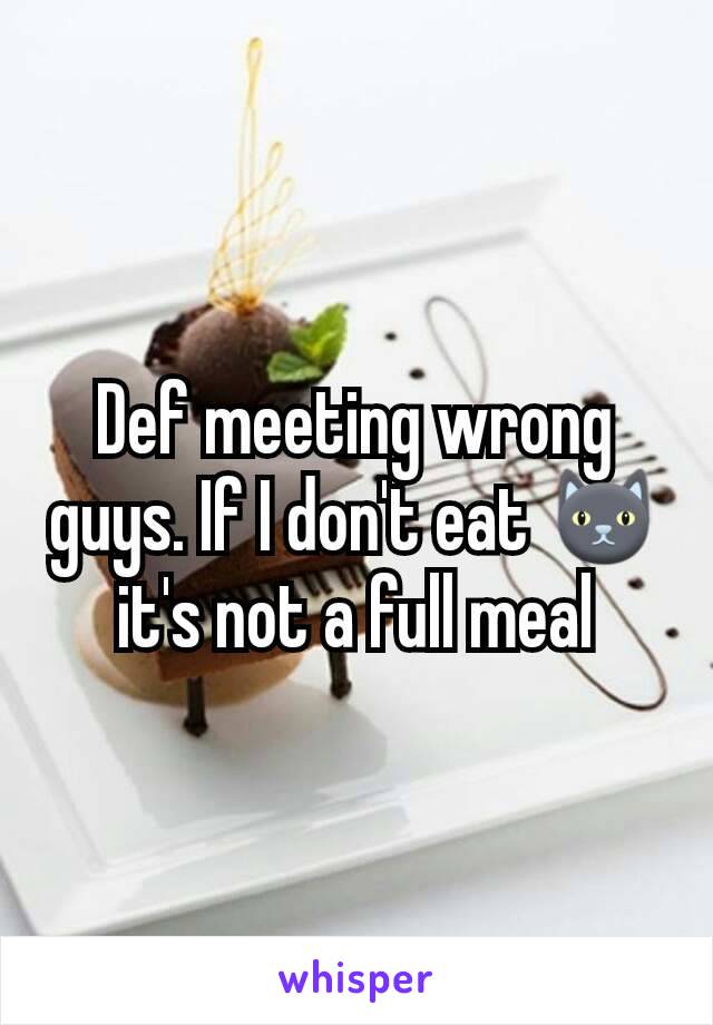 Def meeting wrong guys. If I don't eat 🐱it's not a full meal