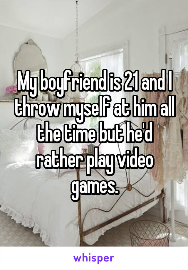 My boyfriend is 21 and I throw myself at him all the time but he'd rather play video games.