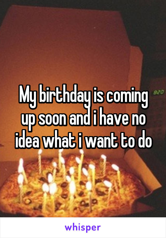 My birthday is coming up soon and i have no idea what i want to do