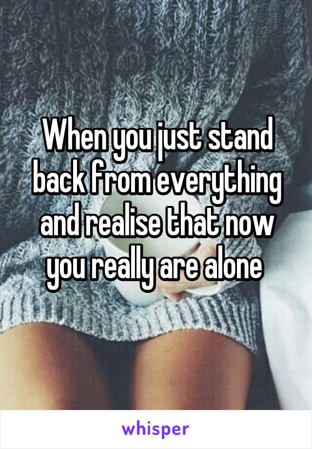 When you just stand back from everything and realise that now you really are alone 
