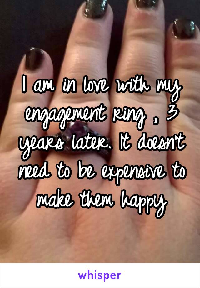 I am in love with my engagement ring , 3 years later. It doesn't need to be expensive to make them happy
