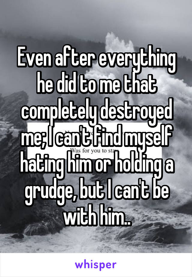 Even after everything he did to me that completely destroyed me; I can't find myself hating him or holding a grudge, but I can't be with him..