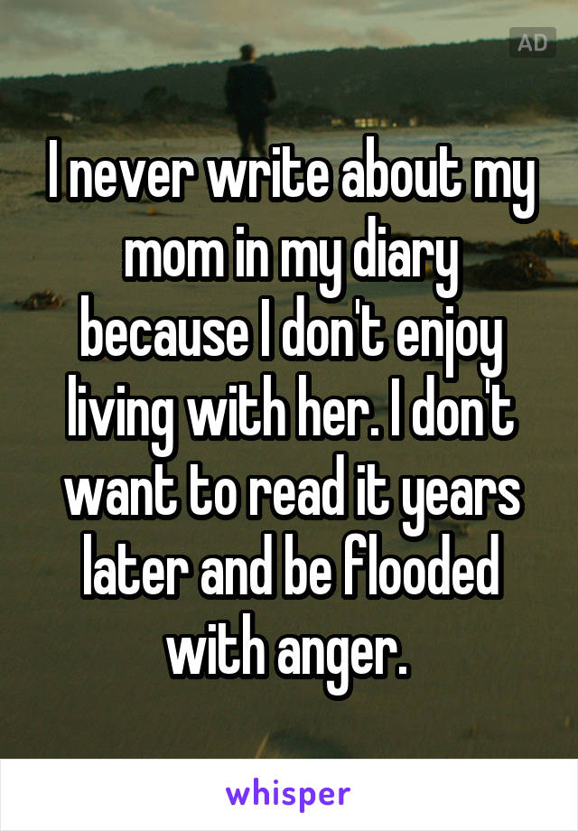 I never write about my mom in my diary because I don't enjoy living with her. I don't want to read it years later and be flooded with anger. 