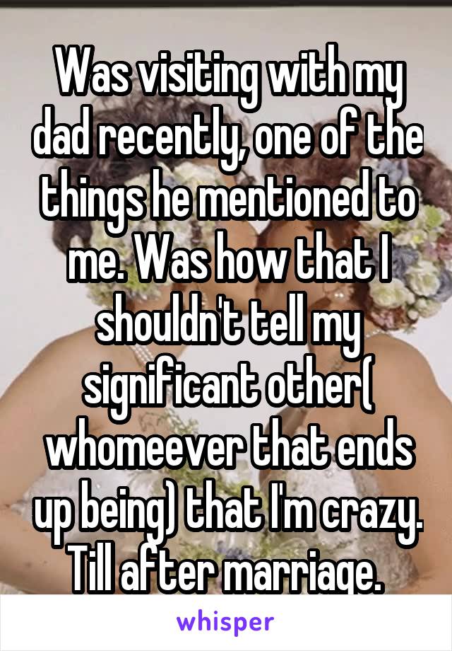 Was visiting with my dad recently, one of the things he mentioned to me. Was how that I shouldn't tell my significant other( whomeever that ends up being) that I'm crazy. Till after marriage. 