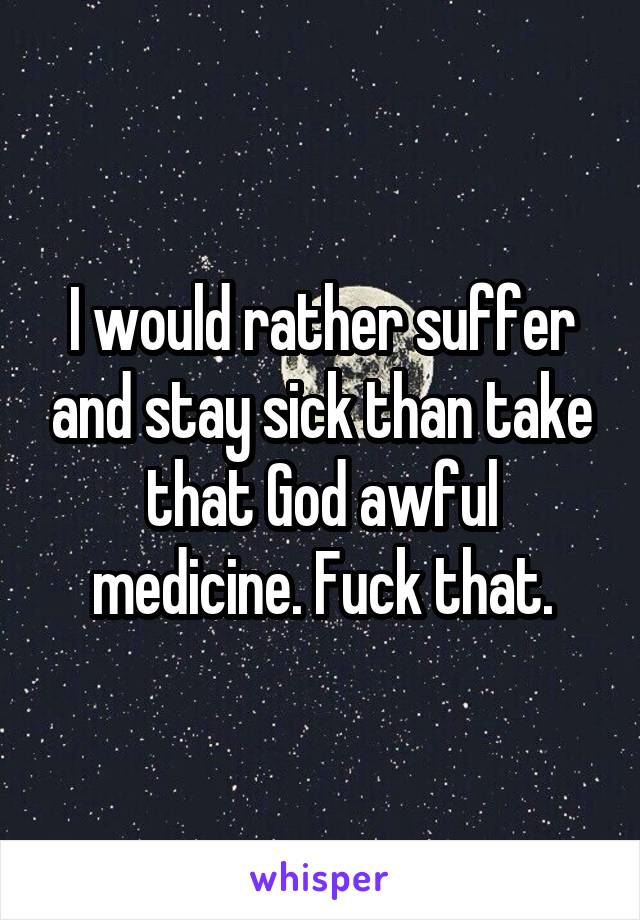 I would rather suffer and stay sick than take that God awful medicine. Fuck that.