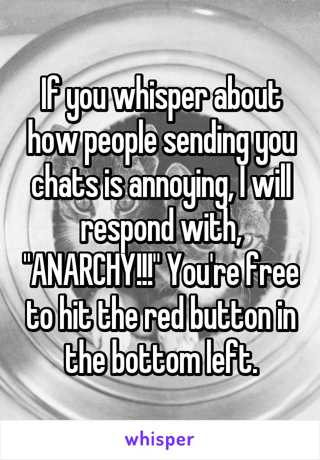 If you whisper about how people sending you chats is annoying, I will respond with, "ANARCHY!!!" You're free to hit the red button in the bottom left.