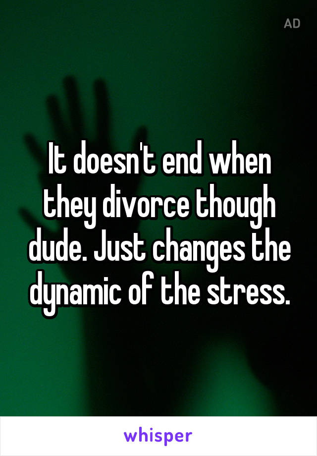 It doesn't end when they divorce though dude. Just changes the dynamic of the stress.