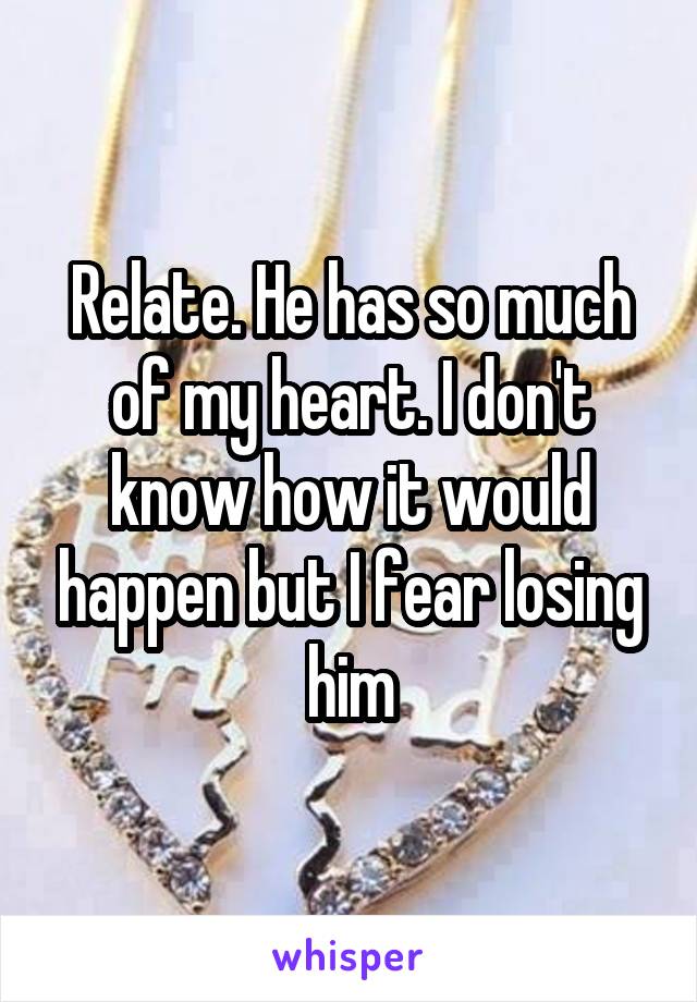 Relate. He has so much of my heart. I don't know how it would happen but I fear losing him