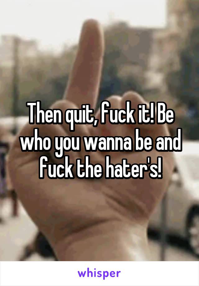 Then quit, fuck it! Be who you wanna be and fuck the hater's!