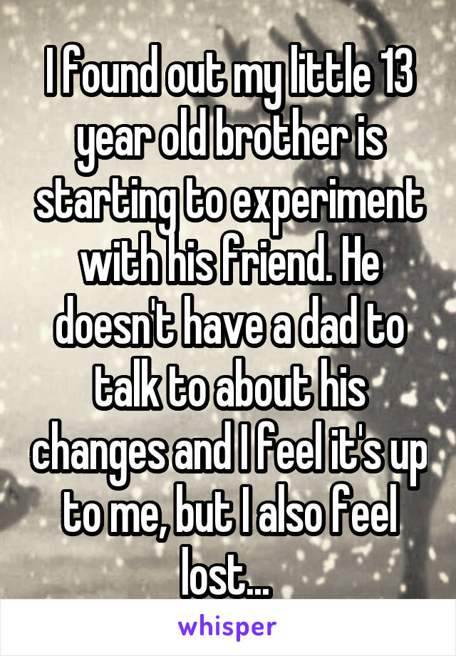 I found out my little 13 year old brother is starting to experiment with his friend. He doesn't have a dad to talk to about his changes and I feel it's up to me, but I also feel lost... 