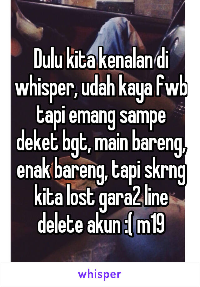 Dulu kita kenalan di whisper, udah kaya fwb tapi emang sampe deket bgt, main bareng, enak bareng, tapi skrng kita lost gara2 line delete akun :( m19