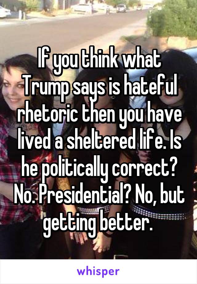 If you think what Trump says is hateful rhetoric then you have lived a sheltered life. Is he politically correct? No. Presidential? No, but getting better. 