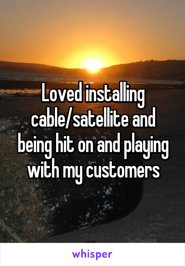 Loved installing cable/satellite and being hit on and playing with my customers