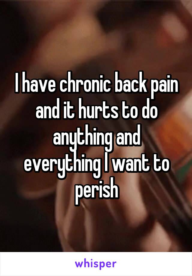 I have chronic back pain and it hurts to do anything and everything I want to perish