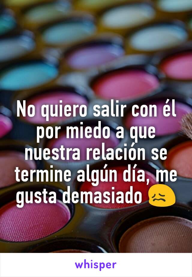 No quiero salir con él por miedo a que nuestra relación se termine algún día, me gusta demasiado 😖

