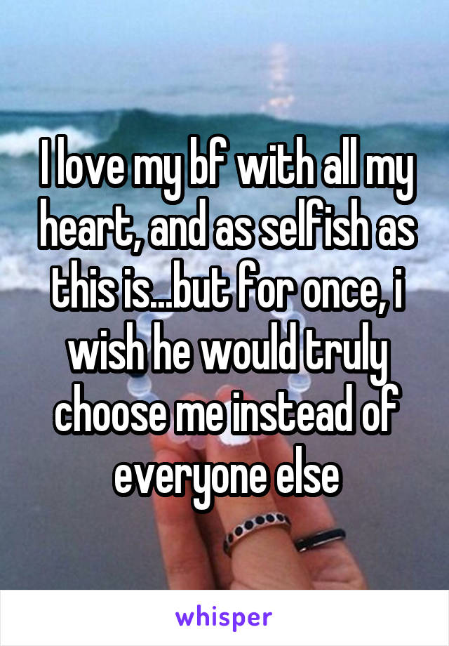 I love my bf with all my heart, and as selfish as this is...but for once, i wish he would truly choose me instead of everyone else